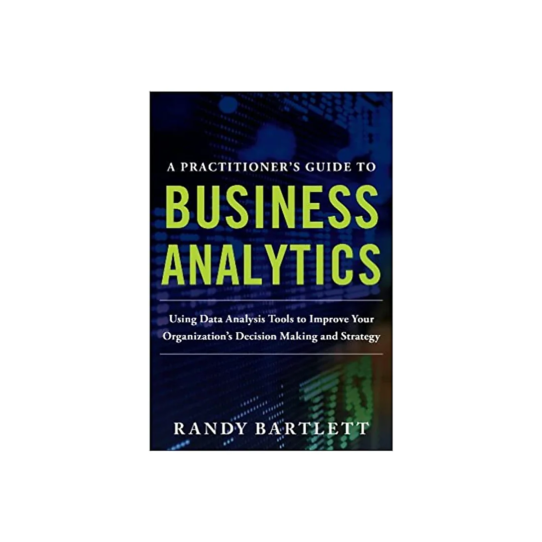A PRACTITIONER's GUIDE TO BUSINESS ANALYTICS: Using Data Analysis Tools to Improve Your Organization's Decision Making and Strategy