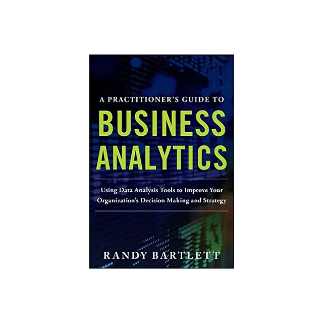 A PRACTITIONER's GUIDE TO BUSINESS ANALYTICS: Using Data Analysis Tools to Improve Your Organization's Decision Making and Strategy